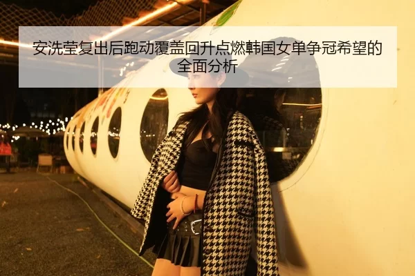 安洗莹复出后跑动覆盖回升点燃韩国女单争冠希望的全面分析