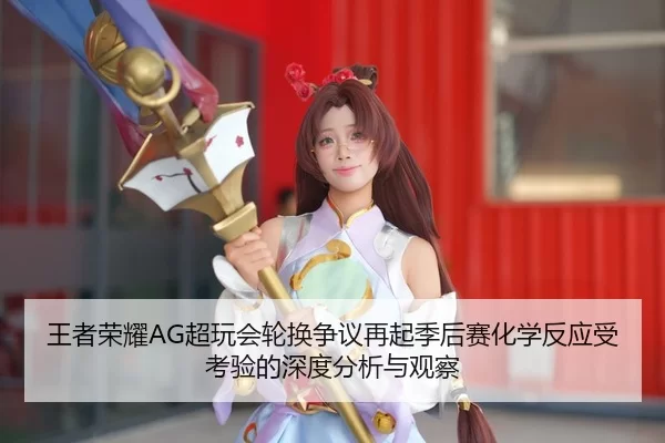 王者荣耀AG超玩会轮换争议再起季后赛化学反应受考验的深度分析与观察