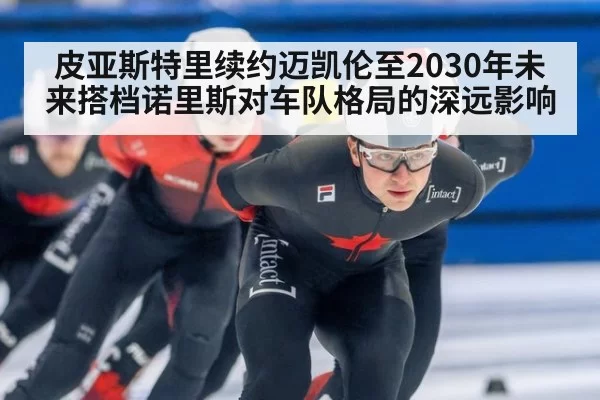 皮亚斯特里续约迈凯伦至2030年未来搭档诺里斯对车队格局的深远影响