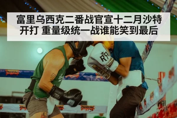 富里乌西克二番战官宣十二月沙特开打 重量级统一战谁能笑到最后