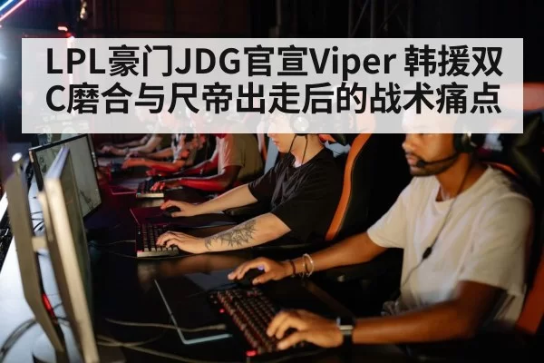 LPL豪门JDG官宣Viper 韩援双C磨合与尺帝出走后的战术痛点